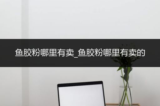 鱼胶粉哪里有卖_鱼胶粉哪里有卖的